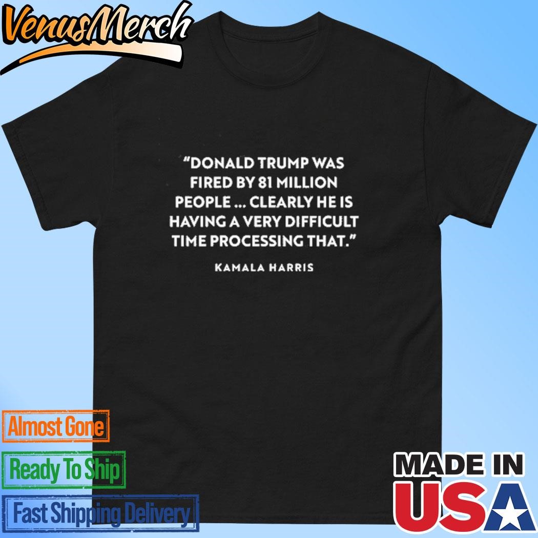 Official Donald Trump Was Fired By 81 Million People Clearly He Is Having A Very Difficult Time Processing That Kamala Harris Shirt