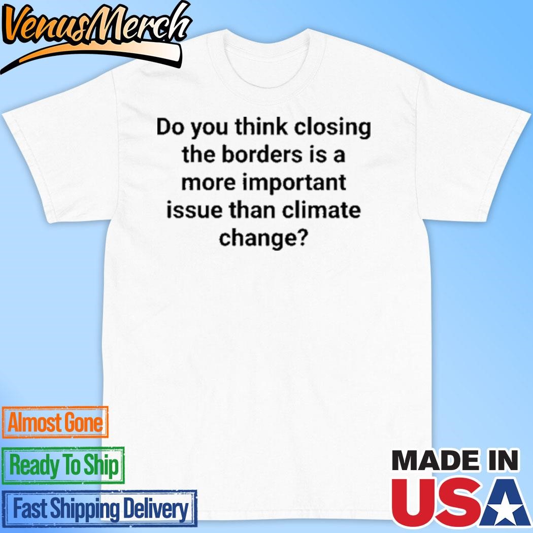 Official Do You Think Closing The Borders Is A More Important Issue Than Climate Change Shirt